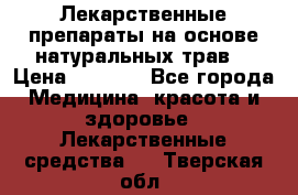 Лекарственные препараты на основе натуральных трав. › Цена ­ 3 600 - Все города Медицина, красота и здоровье » Лекарственные средства   . Тверская обл.
